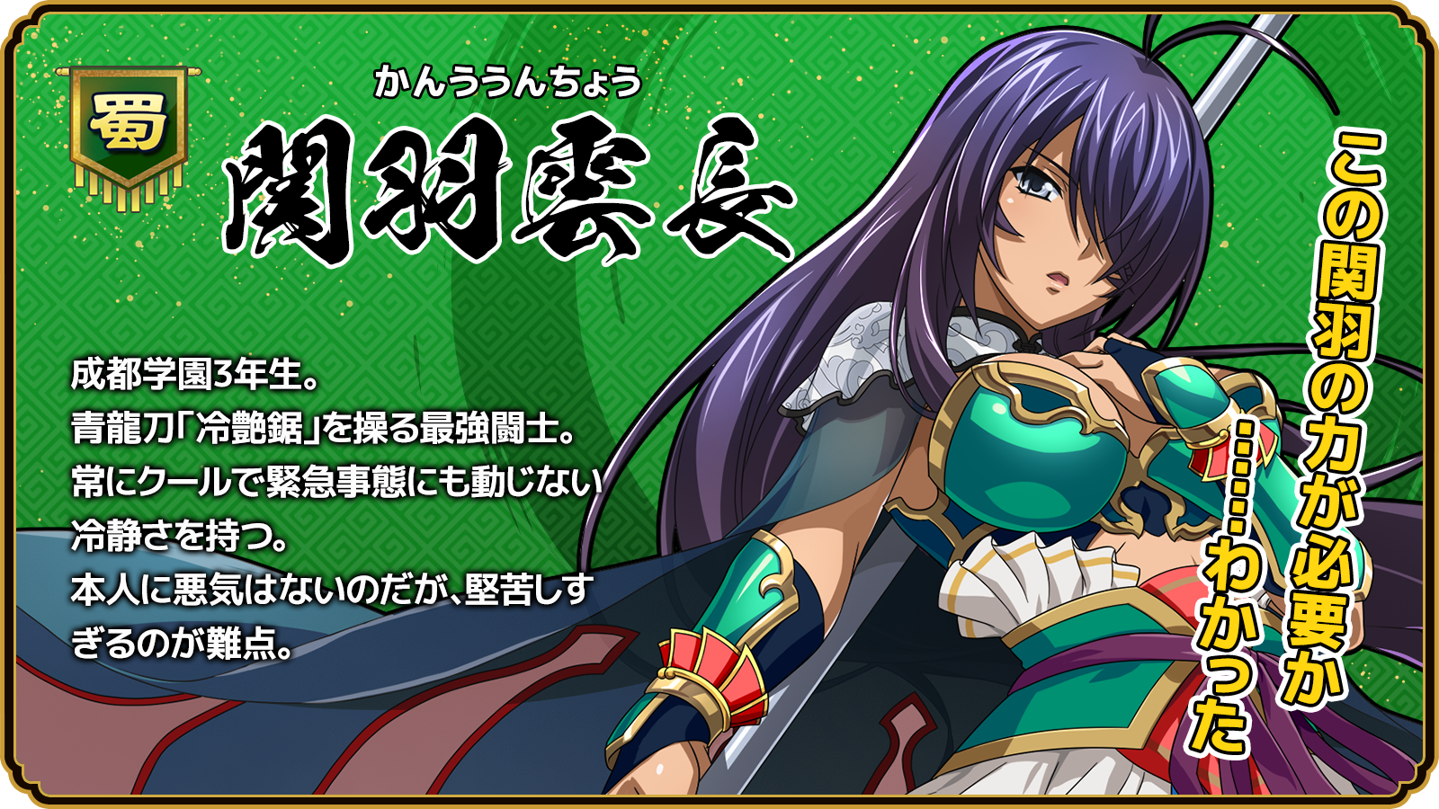 関羽雲長_成都学園3年生。青龍刀「冷艶鋸」を操る最強闘士。常にクールで緊急事態にも動じない冷静さを持つ。本人に悪気はないのだが、堅苦しすぎるのが難点。
