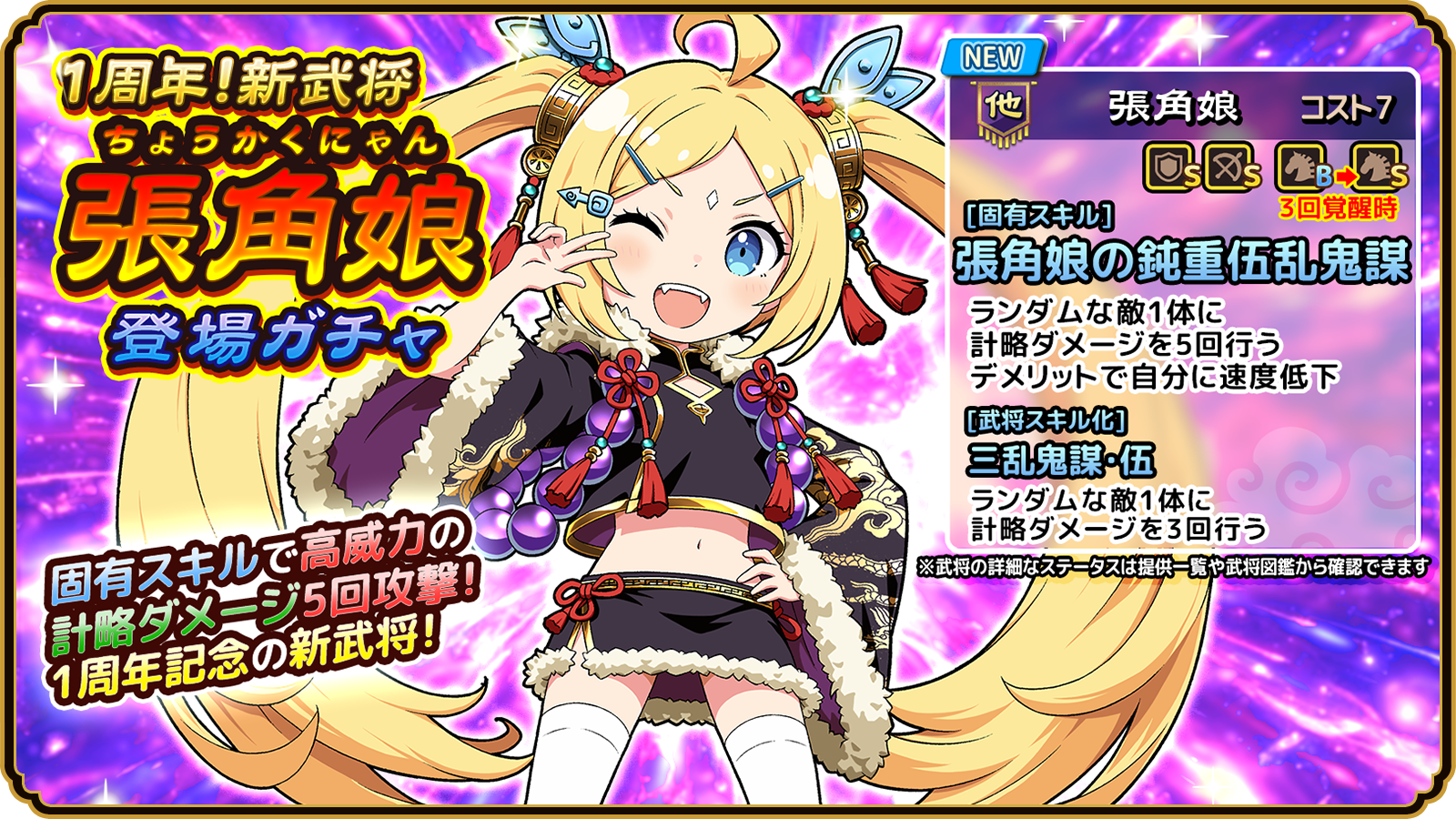 1周年！新武将 張角娘 登場ガチャ 固有スキルで高威力の計略ダメージ5回攻撃！ 1周年記念の新武将！ NEW 他 張角娘 コスト7 盾兵S 弓兵S 騎兵B（3回覚醒時S） [固有スキル] 張角娘の鈍重伍乱鬼謀 ランダムな敵1体に計略ダメージを5回行う デメリットで自分に速度低下 [武将スキル化] 三乱鬼謀・伍 ランダムな敵1体に計略ダメージを3回行う ※武将の詳細なステータスは提供一覧や武将図鑑から確認できます