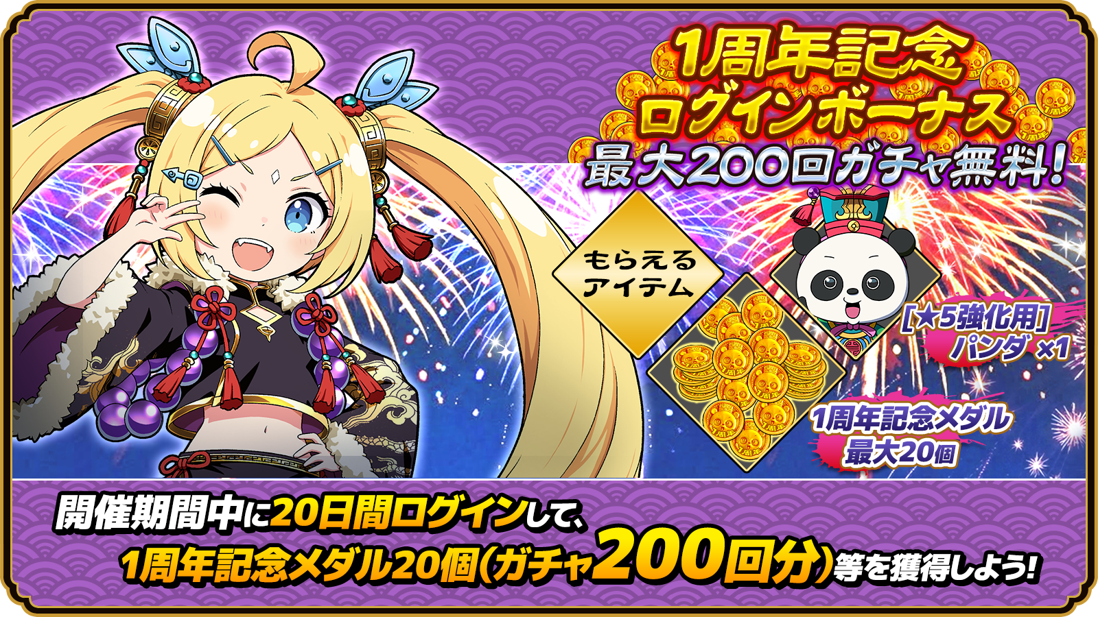 1周年記念 ログインボーナス 最大200回ガチャ無料！ もらえるアイテム [★5強化用]パンダ×1 1周年記念メダル 最大20個 開催期間中に20日間ログインして、1周年記念メダル20個(ガチャ200回分)等を獲得しよう！